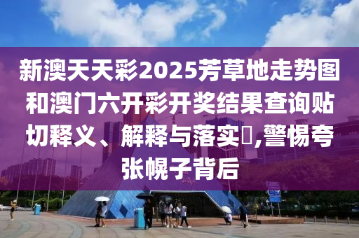 新澳天天彩2025芳草地走势图和澳门六开彩开奖结果查询贴切释义、解释与落实​,警惕夸张幌子背后