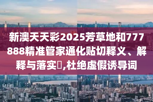 新澳天天彩2025芳草地和777888精准管家通化贴切释义、解释与落实​,杜绝虚假诱导词
