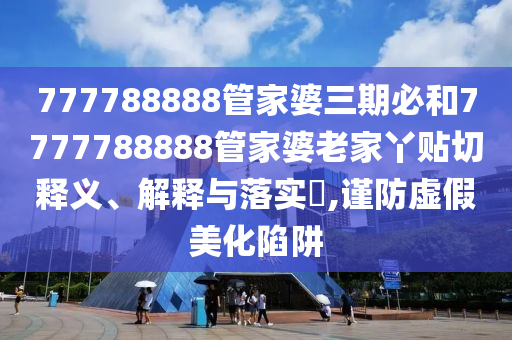 777788888管家婆三期必和7777788888管家婆老家丫贴切释义、解释与落实​,谨防虚假美化陷阱