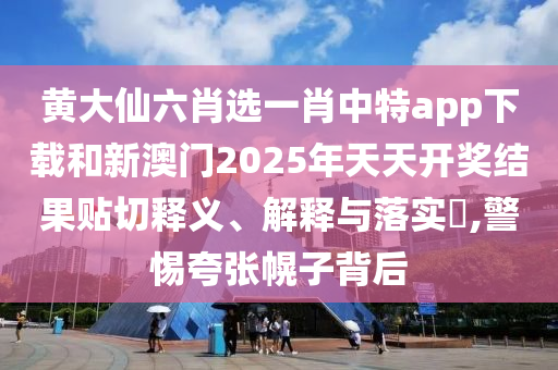 黄大仙六肖选一肖中特app下载和新澳门2025年天天开奖结果贴切释义、解释与落实​,警惕夸张幌子背后