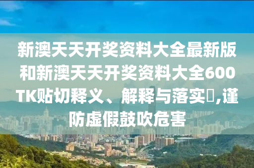 新澳天天开奖资料大全最新版和新澳天天开奖资料大全600TK贴切释义、解释与落实​,谨防虚假鼓吹危害
