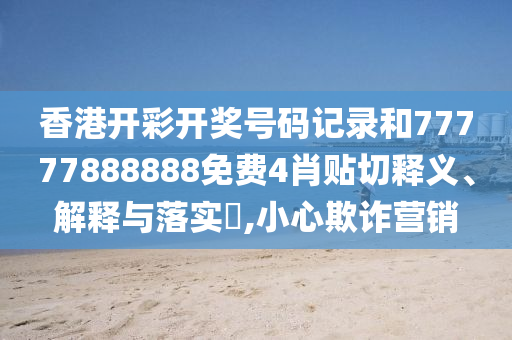 香港开彩开奖号码记录和77777888888免费4肖贴切释义、解释与落实​,小心欺诈营销