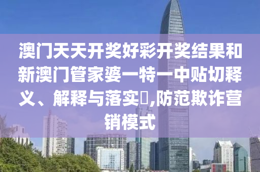 澳门天天开奖好彩开奖结果和新澳门管家婆一特一中贴切释义、解释与落实​,防范欺诈营销模式
