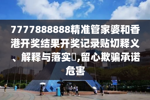 7777888888精准管家婆和香港开奖结果开奖记录贴切释义、解释与落实​,留心欺骗承诺危害