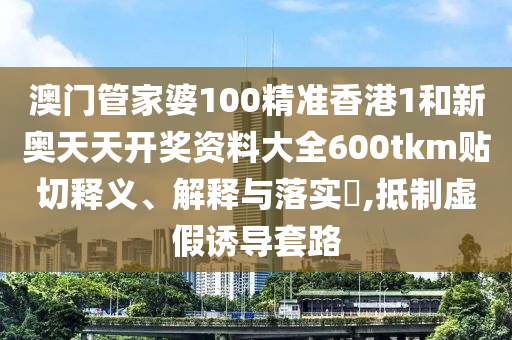 澳门管家婆100精准香港1和新奥天天开奖资料大全600tkm贴切释义、解释与落实​,抵制虚假诱导套路