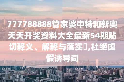 777788888管家婆中特和新奥天天开奖资料大全最新54期贴切释义、解释与落实​,杜绝虚假诱导词