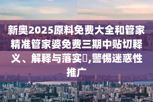 新奥2025原料免费大全和管家精准管家婆免费三期中贴切释义、解释与落实​,警惕迷惑性推广