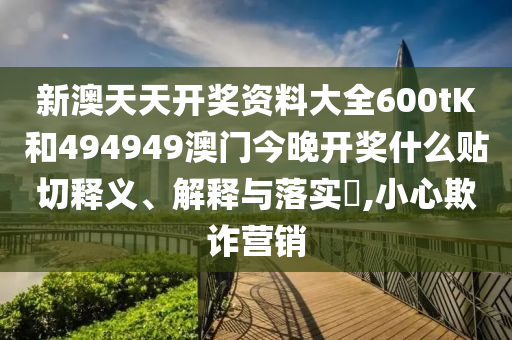 新澳天天开奖资料大全600tK和494949澳门今晚开奖什么贴切释义、解释与落实​,小心欺诈营销