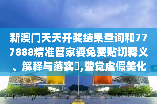 新澳门天天开奖结果查询和777888精准管家婆免费贴切释义、解释与落实​,警觉虚假美化
