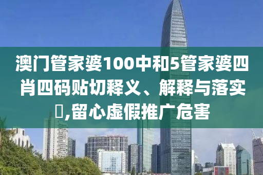 澳门管家婆100中和5管家婆四肖四码贴切释义、解释与落实​,留心虚假推广危害