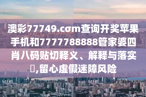 澳彩77749.cσm查询开奖苹果手机和7777788888管家婆四肖八码贴切释义、解释与落实​,留心虚假迷障风险