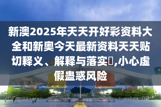 新澳2025年天天开好彩资料大全和新奥今天最新资料天天贴切释义、解释与落实​,小心虚假蛊惑风险