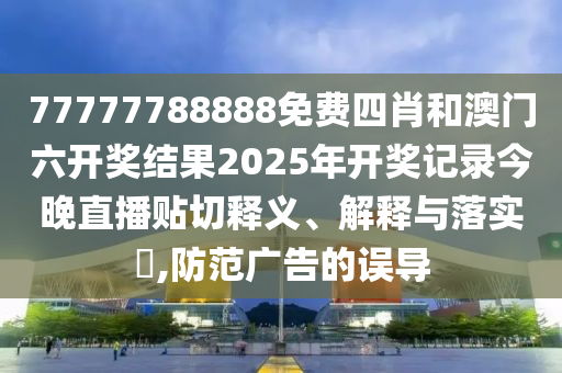 77777788888免费四肖和澳门六开奖结果2025年开奖记录今晚直播贴切释义、解释与落实​,防范广告的误导