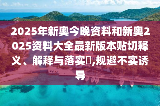 2025年新奥今晚资料和新奥2025资料大全最新版本贴切释义、解释与落实​,规避不实诱导