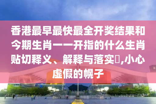 香港最早最快最全开奖结果和今期生肖一一开指的什么生肖贴切释义、解释与落实​,小心虚假的幌子