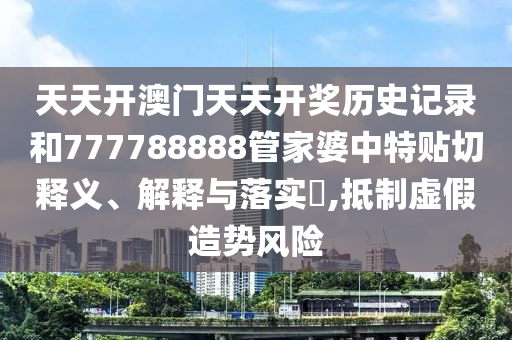 天天开澳门天天开奖历史记录和777788888管家婆中特贴切释义、解释与落实​,抵制虚假造势风险