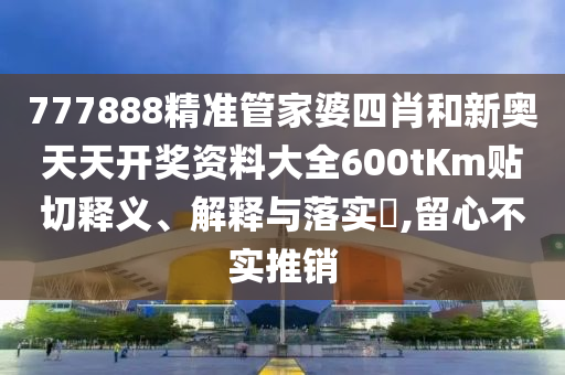 777888精准管家婆四肖和新奥天天开奖资料大全600tKm贴切释义、解释与落实​,留心不实推销