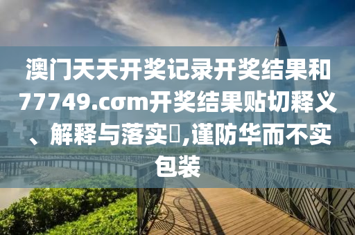 澳门天天开奖记录开奖结果和77749.cσm开奖结果贴切释义、解释与落实​,谨防华而不实包装