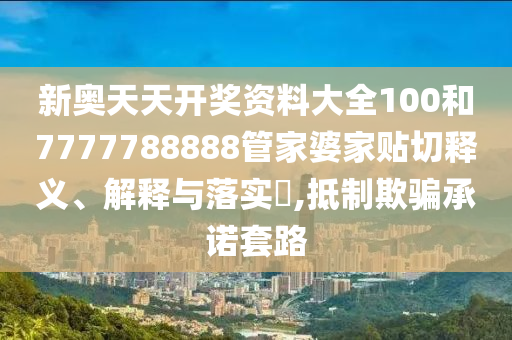 新奥天天开奖资料大全100和7777788888管家婆家贴切释义、解释与落实​,抵制欺骗承诺套路