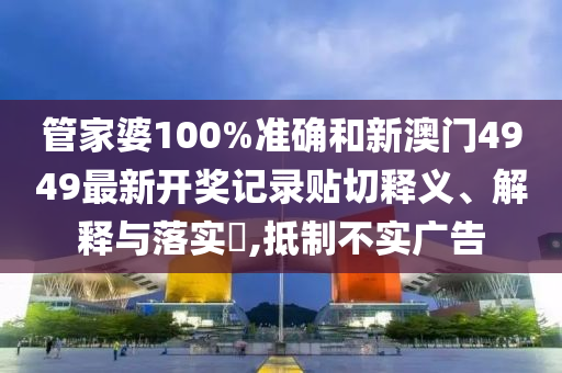 管家婆100%准确和新澳门4949最新开奖记录贴切释义、解释与落实​,抵制不实广告