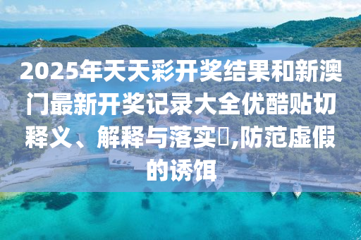 2025年天天彩开奖结果和新澳门最新开奖记录大全优酷贴切释义、解释与落实​,防范虚假的诱饵