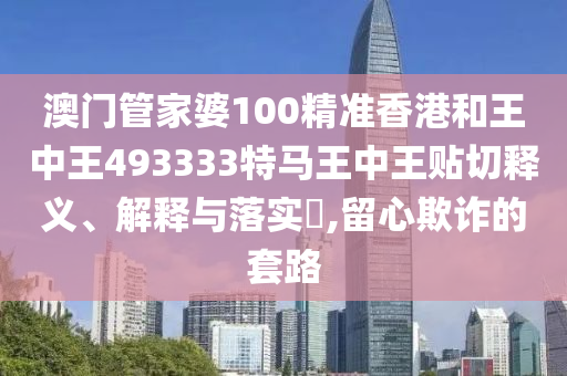 澳门管家婆100精准香港和王中王493333特马王中王贴切释义、解释与落实​,留心欺诈的套路