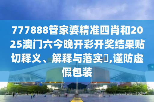 777888管家婆精准四肖和2025澳门六今晚开彩开奖结果贴切释义、解释与落实​,谨防虚假包装