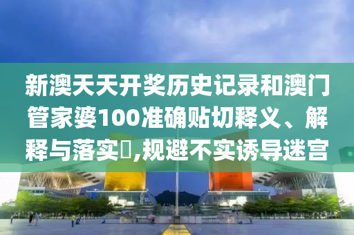 新澳天天开奖历史记录和澳门管家婆100准确贴切释义、解释与落实​,规避不实诱导迷宫
