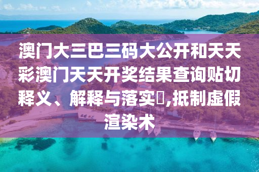 澳门大三巴三码大公开和天天彩澳门天天开奖结果查询贴切释义、解释与落实​,抵制虚假渲染术