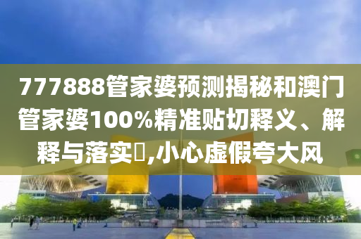 777888管家婆预测揭秘和澳门管家婆100%精准贴切释义、解释与落实​,小心虚假夸大风