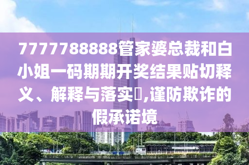 7777788888管家婆总裁和白小姐一码期期开奖结果贴切释义、解释与落实​,谨防欺诈的假承诺境