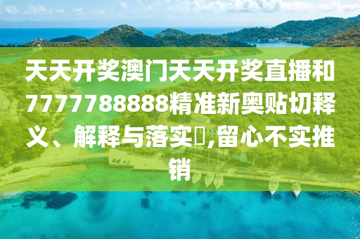 天天开奖澳门天天开奖直播和7777788888精准新奥贴切释义、解释与落实​,留心不实推销