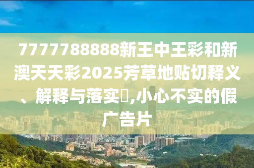 7777788888新王中王彩和新澳天天彩2025芳草地贴切释义、解释与落实​,小心不实的假广告片