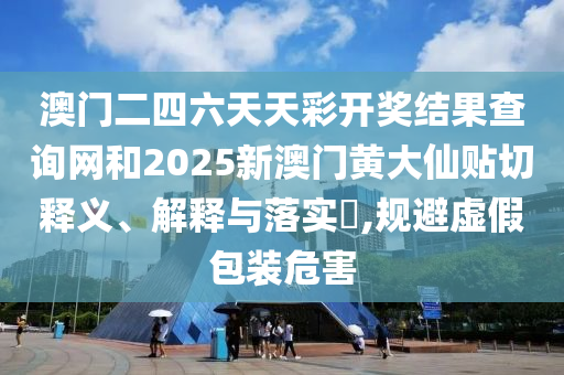 澳门二四六天天彩开奖结果查询网和2025新澳门黄大仙贴切释义、解释与落实​,规避虚假包装危害