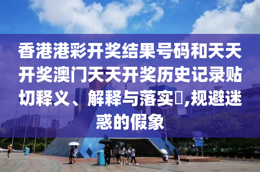 香港港彩开奖结果号码和天天开奖澳门天天开奖历史记录贴切释义、解释与落实​,规避迷惑的假象