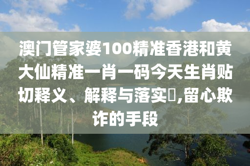 澳门管家婆100精准香港和黄大仙精准一肖一码今天生肖贴切释义、解释与落实​,留心欺诈的手段