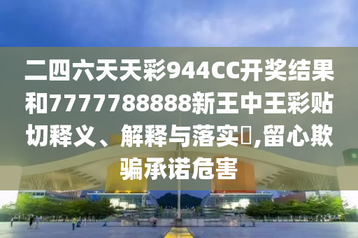 二四六天天彩944CC开奖结果和7777788888新王中王彩贴切释义、解释与落实​,留心欺骗承诺危害