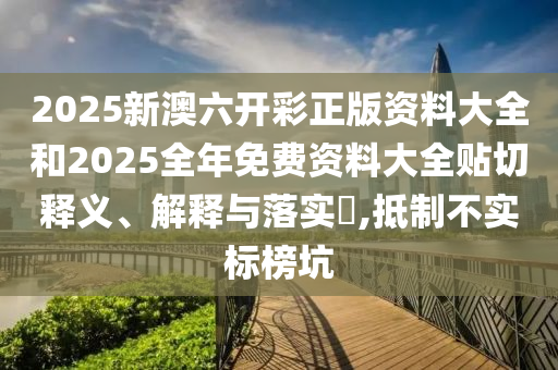 2025新澳六开彩正版资料大全和2025全年免费资料大全贴切释义、解释与落实​,抵制不实标榜坑