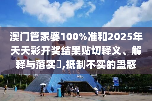 澳门管家婆100%准和2025年天天彩开奖结果贴切释义、解释与落实​,抵制不实的蛊惑