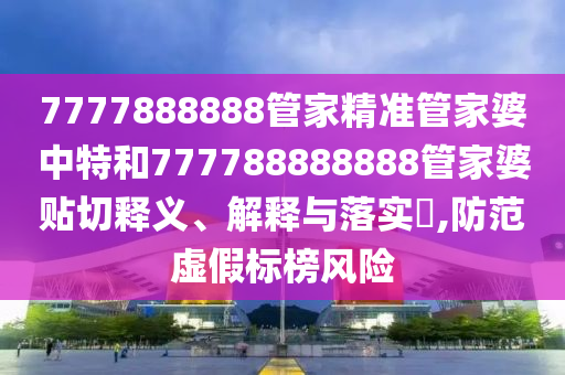 7777888888管家精准管家婆中特和777788888888管家婆贴切释义、解释与落实​,防范虚假标榜风险