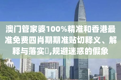 澳门管家婆100%精准和香港最准免费四肖期期准贴切释义、解释与落实​,规避迷惑的假象