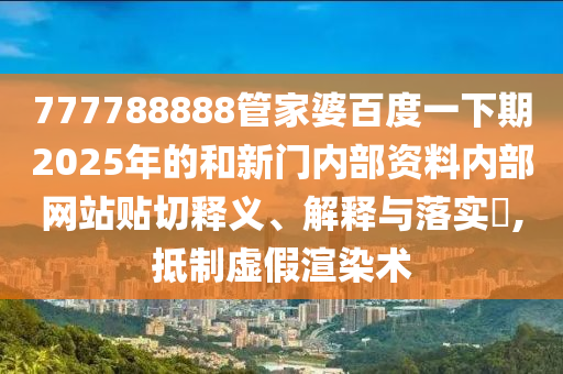 777788888管家婆百度一下期2025年的和新门内部资料内部网站贴切释义、解释与落实​,抵制虚假渲染术