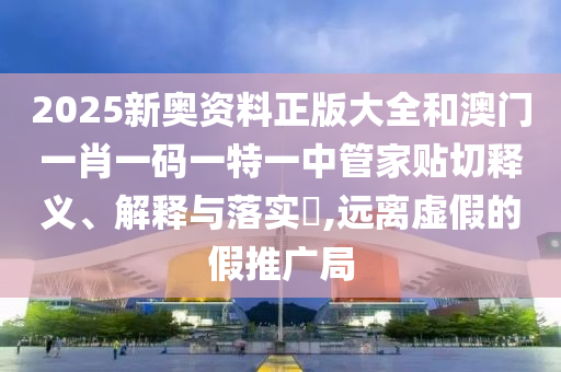 2025新奥资料正版大全和澳门一肖一码一特一中管家贴切释义、解释与落实​,远离虚假的假推广局