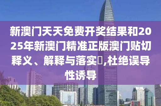 新澳门天天免费开奖结果和2025年新澳门精准正版澳门贴切释义、解释与落实​,杜绝误导性诱导