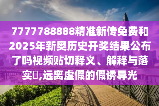 7777788888精准新传免费和2025年新奥历史开奖结果公布了吗视频贴切释义、解释与落实​,远离虚假的假诱导光