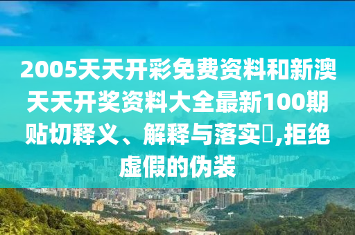 2005天天开彩免费资料和新澳天天开奖资料大全最新100期贴切释义、解释与落实​,拒绝虚假的伪装