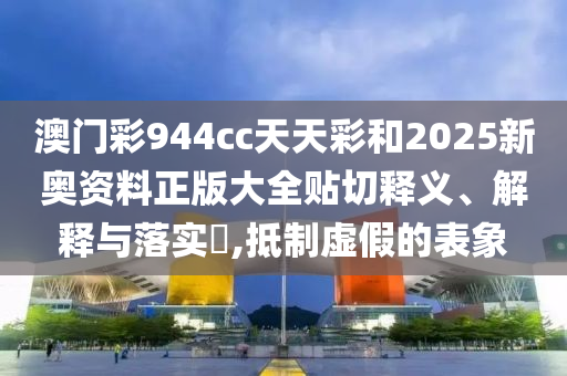 澳门彩944cc天天彩和2025新奥资料正版大全贴切释义、解释与落实​,抵制虚假的表象