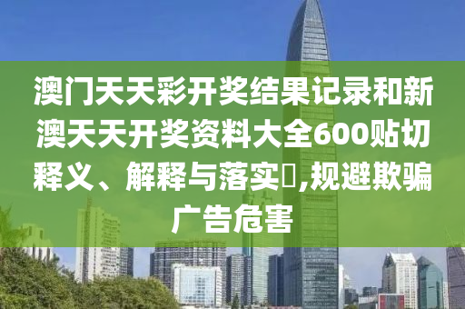 澳门天天彩开奖结果记录和新澳天天开奖资料大全600贴切释义、解释与落实​,规避欺骗广告危害