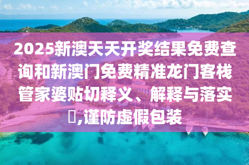 2025新澳天天开奖结果免费查询和新澳门免费精准龙门客栈管家婆贴切释义、解释与落实​,谨防虚假包装