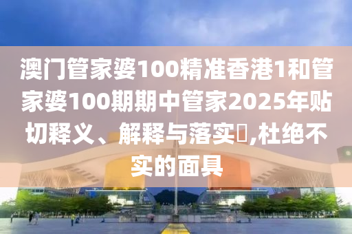 澳门管家婆100精准香港1和管家婆100期期中管家2025年贴切释义、解释与落实​,杜绝不实的面具